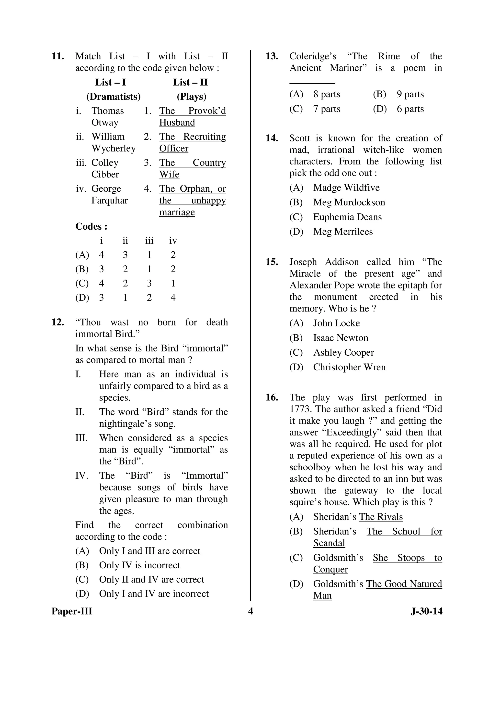 11. Match List – I with List – II 
according to the code given below : 
List – I 
(Dramatists) 
List – II 
(Plays) 
i. Thomas 
Otway 
1. The Provok’d 
Husband 
ii. William 
Wycherley 
2. The Recruiting 
Officer 
iii. Colley 
Cibber 
3. The Country 
Wife 
iv. George 
Farquhar 
4. The Orphan, or 
the unhappy 
marriage 
Codes : 
i ii iii iv 
(A) 4 3 1 2 
(B) 3 2 1 2 
(C) 4 2 3 1 
(D) 3 1 2 4 
12. “Thou wast no born for death 
immortal Bird.” 
In what sense is the Bird “immortal” 
as compared to mortal man ? 
I. Here man as an individual is 
unfairly compared to a bird as a 
species. 
II. The word “Bird” stands for the 
nightingale’s song. 
III. When considered as a species 
man is equally “immortal” as 
the “Bird”. 
IV. The “Bird” is “Immortal” 
because songs of birds have 
given pleasure to man through 
the ages. 
Find the correct combination 
according to the code : 
(A) Only I and III are correct 
(B) Only IV is incorrect 
(C) Only II and IV are correct 
(D) Only I and IV are incorrect 
13. Coleridge’s “The Rime of the 
Ancient Mariner” is a poem in 
_________ 
(A) 8 parts (B) 9 parts 
(C) 7 parts (D) 6 parts 
14. Scott is known for the creation of 
mad, irrational witch-like women 
characters. From the following list 
pick the odd one out : 
(A) Madge Wildfive 
(B) Meg Murdockson 
(C) Euphemia Deans 
(D) Meg Merrilees 
15. Joseph Addison called him “The 
Miracle of the present age” and 
Alexander Pope wrote the epitaph for 
the monument erected in his 
memory. Who is he ? 
(A) John Locke 
(B) Isaac Newton 
(C) Ashley Cooper 
(D) Christopher Wren 
16. The play was first performed in 
1773. The author asked a friend “Did 
it make you laugh ?” and getting the 
answer “Exceedingly” said then that 
was all he required. He used for plot 
a reputed experience of his own as a 
schoolboy when he lost his way and 
asked to be directed to an inn but was 
shown the gateway to the local 
squire’s house. Which play is this ? 
(A) Sheridan’s The Rivals 
(B) Sheridan’s The School for 
Scandal 
(C) Goldsmith’s She Stoops to 
Conquer 
(D) Goldsmith’s The Good Natured 
Man 
Paper-III 4 J-30-14 
 