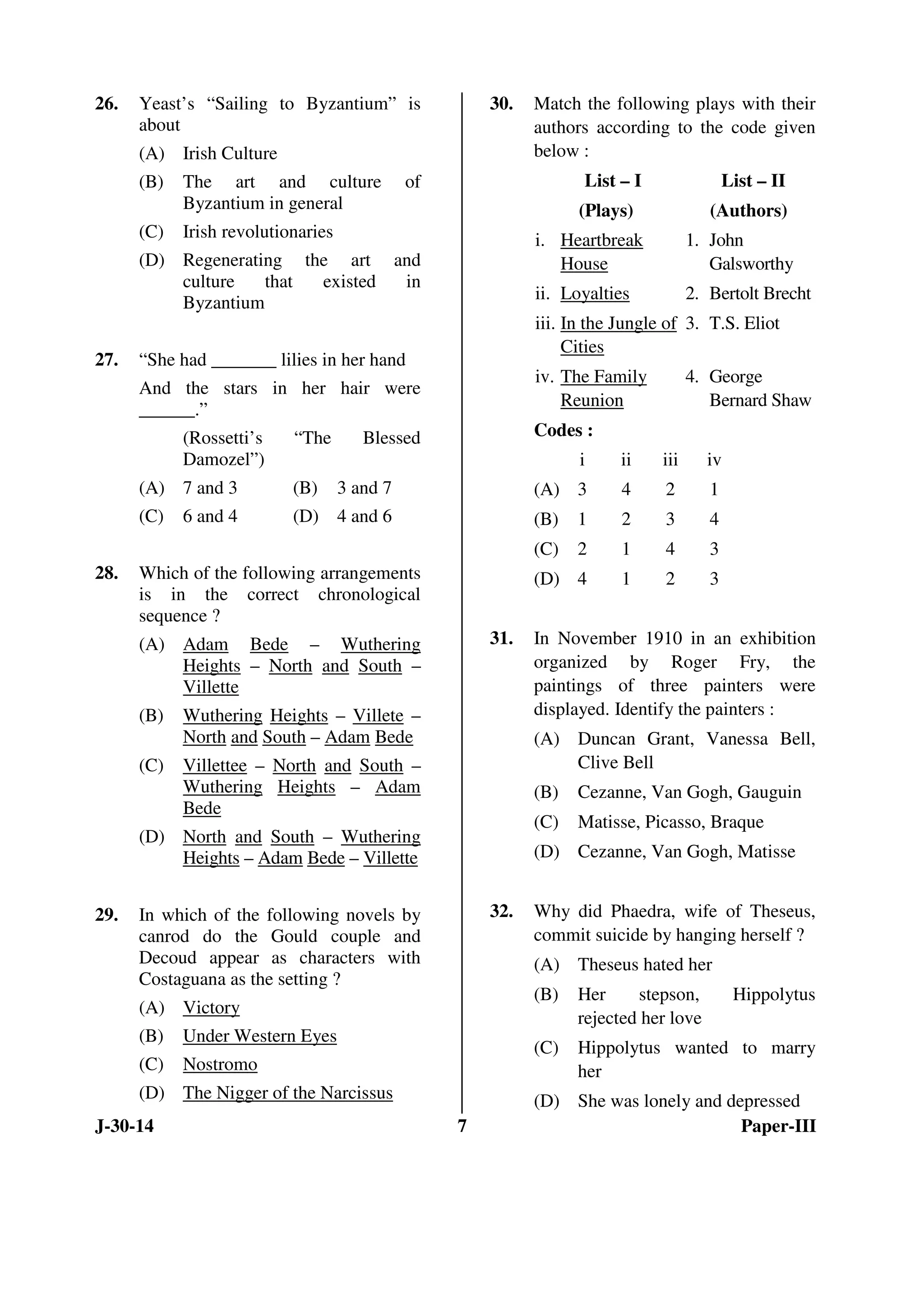 26. Yeast’s “Sailing to Byzantium” is 
about 
(A) Irish Culture 
(B) The art and culture of 
Byzantium in general 
(C) Irish revolutionaries 
(D) Regenerating the art and 
culture that existed in 
Byzantium 
27. “She had _______ lilies in her hand 
And the stars in her hair were 
______.” 
(Rossetti’s “The Blessed 
Damozel”) 
(A) 7 and 3 (B) 3 and 7 
(C) 6 and 4 (D) 4 and 6 
28. Which of the following arrangements 
is in the correct chronological 
sequence ? 
(A) Adam Bede – Wuthering 
Heights – North and South – 
Villette 
(B) Wuthering Heights – Villete – 
North and South – Adam Bede 
(C) Villettee – North and South – 
Wuthering Heights – Adam 
Bede 
(D) North and South – Wuthering 
Heights – Adam Bede – Villette 
29. In which of the following novels by 
canrod do the Gould couple and 
Decoud appear as characters with 
Costaguana as the setting ? 
(A) Victory 
(B) Under Western Eyes 
(C) Nostromo 
(D) The Nigger of the Narcissus 
30. Match the following plays with their 
authors according to the code given 
below : 
List – I 
(Plays) 
List – II 
(Authors) 
i. Heartbreak 
House 
1. John 
Galsworthy 
ii. Loyalties 2. Bertolt Brecht 
iii. In the Jungle of 
Cities 
3. T.S. Eliot 
iv. The Family 
Reunion 
4. George 
Bernard Shaw 
Codes : 
i ii iii iv 
(A) 3 4 2 1 
(B) 1 2 3 4 
(C) 2 1 4 3 
(D) 4 1 2 3 
31. In November 1910 in an exhibition 
organized by Roger Fry, the 
paintings of three painters were 
displayed. Identify the painters : 
(A) Duncan Grant, Vanessa Bell, 
Clive Bell 
(B) Cezanne, Van Gogh, Gauguin 
(C) Matisse, Picasso, Braque 
(D) Cezanne, Van Gogh, Matisse 
32. Why did Phaedra, wife of Theseus, 
commit suicide by hanging herself ? 
(A) Theseus hated her 
(B) Her stepson, Hippolytus 
rejected her love 
(C) Hippolytus wanted to marry 
her 
(D) She was lonely and depressed 
J-30-14 7 Paper-III 
 