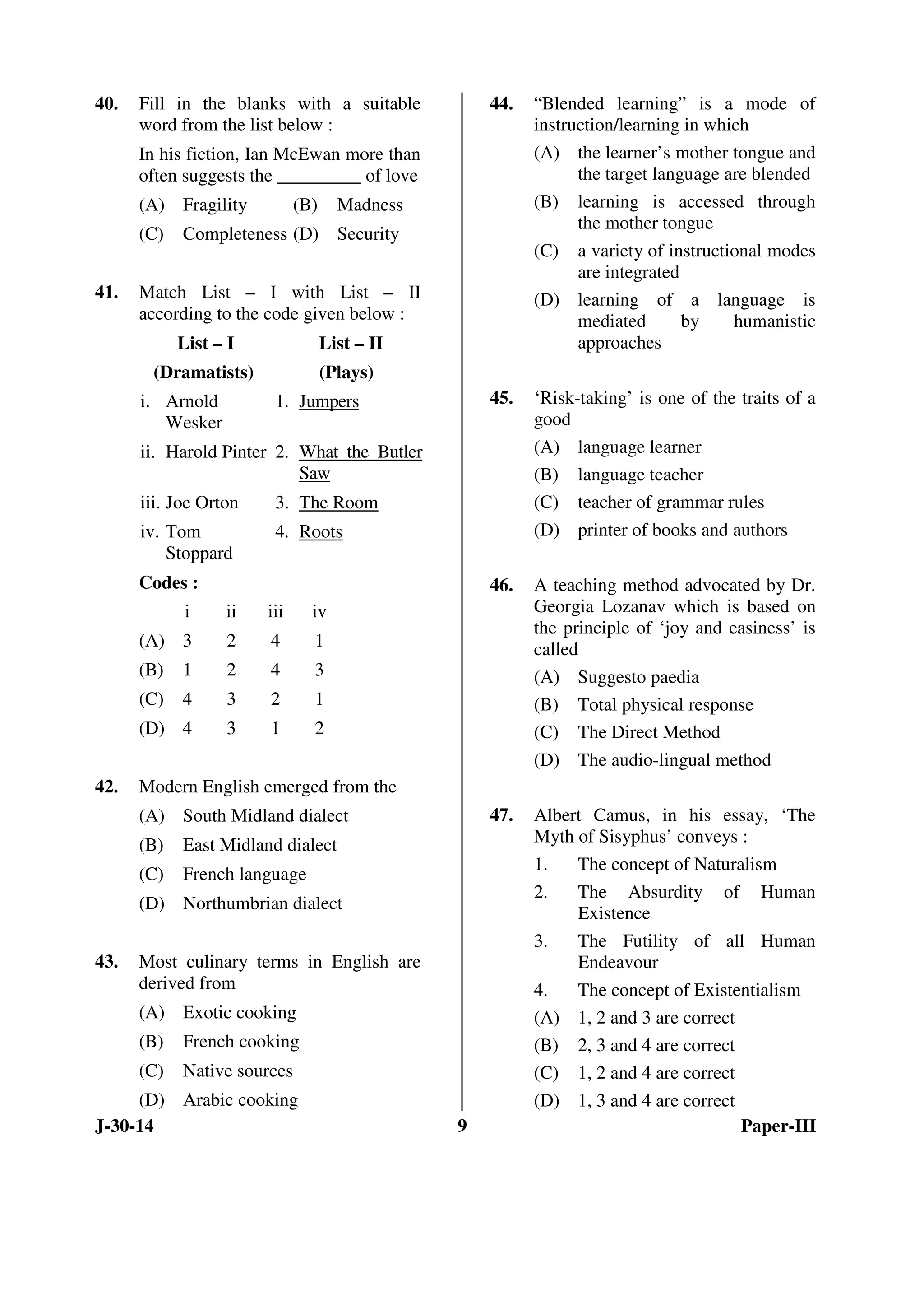 40. Fill in the blanks with a suitable 
word from the list below : 
In his fiction, Ian McEwan more than 
often suggests the _________ of love 
(A) Fragility (B) Madness 
(C) Completeness (D) Security 
41. Match List – I with List – II 
according to the code given below : 
List – I 
(Dramatists) 
List – II 
(Plays) 
i. Arnold 
Wesker 
1. Jumpers 
ii. Harold Pinter 2. What the Butler 
Saw 
iii. Joe Orton 3. The Room 
iv. Tom 
Stoppard 
4. Roots 
Codes : 
i ii iii iv 
(A) 3 2 4 1 
(B) 1 2 4 3 
(C) 4 3 2 1 
(D) 4 3 1 2 
42. Modern English emerged from the 
(A) South Midland dialect 
(B) East Midland dialect 
(C) French language 
(D) Northumbrian dialect 
43. Most culinary terms in English are 
derived from 
(A) Exotic cooking 
(B) French cooking 
(C) Native sources 
(D) Arabic cooking 
44. “Blended learning” is a mode of 
instruction/learning in which 
(A) the learner’s mother tongue and 
the target language are blended 
(B) learning is accessed through 
the mother tongue 
(C) a variety of instructional modes 
are integrated 
(D) learning of a language is 
mediated by humanistic 
approaches 
45. ‘Risk-taking’ is one of the traits of a 
good 
(A) language learner 
(B) language teacher 
(C) teacher of grammar rules 
(D) printer of books and authors 
46. A teaching method advocated by Dr. 
Georgia Lozanav which is based on 
the principle of ‘joy and easiness’ is 
called 
(A) Suggesto paedia 
(B) Total physical response 
(C) The Direct Method 
(D) The audio-lingual method 
47. Albert Camus, in his essay, ‘The 
Myth of Sisyphus’ conveys : 
1. The concept of Naturalism 
2. The Absurdity of Human 
Existence 
3. The Futility of all Human 
Endeavour 
4. The concept of Existentialism 
(A) 1, 2 and 3 are correct 
(B) 2, 3 and 4 are correct 
(C) 1, 2 and 4 are correct 
(D) 1, 3 and 4 are correct 
J-30-14 9 Paper-III 
 