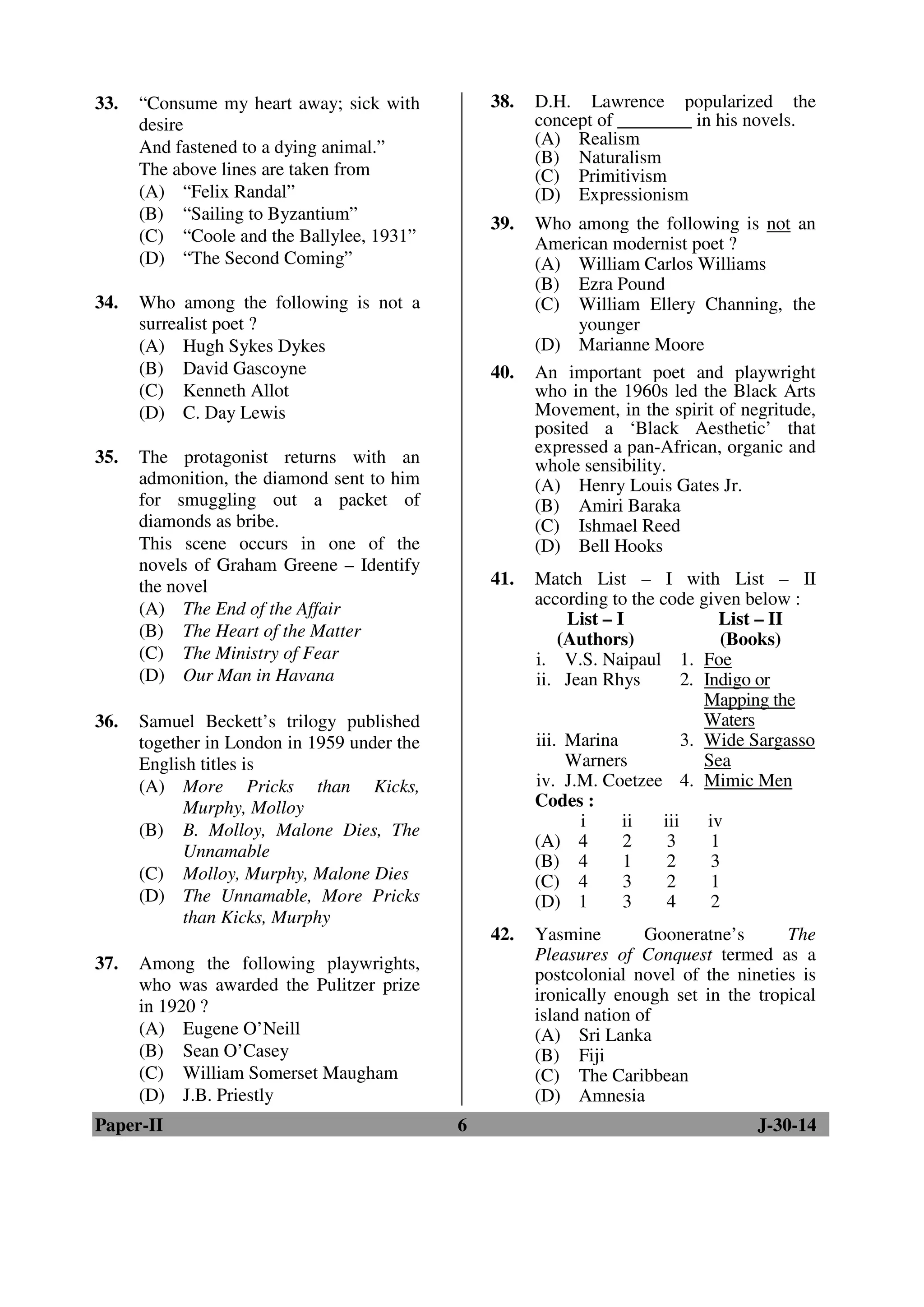 33. “Consume my heart away; sick with 
desire 
And fastened to a dying animal.” 
The above lines are taken from 
(A) “Felix Randal” 
(B) “Sailing to Byzantium” 
(C) “Coole and the Ballylee, 1931” 
(D) “The Second Coming” 
34. Who among the following is not a 
surrealist poet ? 
(A) Hugh Sykes Dykes 
(B) David Gascoyne 
(C) Kenneth Allot 
(D) C. Day Lewis 
35. The protagonist returns with an 
admonition, the diamond sent to him 
for smuggling out a packet of 
diamonds as bribe. 
This scene occurs in one of the 
novels of Graham Greene – Identify 
the novel 
(A) The End of the Affair 
(B) The Heart of the Matter 
(C) The Ministry of Fear 
(D) Our Man in Havana 
36. Samuel Beckett’s trilogy published 
together in London in 1959 under the 
English titles is 
(A) More Pricks than Kicks, 
Murphy, Molloy 
(B) B. Molloy, Malone Dies, The 
Unnamable 
(C) Molloy, Murphy, Malone Dies 
(D) The Unnamable, More Pricks 
than Kicks, Murphy 
37. Among the following playwrights, 
who was awarded the Pulitzer prize 
in 1920 ? 
(A) Eugene O’Neill 
(B) Sean O’Casey 
(C) William Somerset Maugham 
(D) J.B. Priestly 
38. D.H. Lawrence popularized the 
concept of ________ in his novels. 
(A) Realism 
(B) Naturalism 
(C) Primitivism 
(D) Expressionism 
39. Who among the following is not an 
American modernist poet ? 
(A) William Carlos Williams 
(B) Ezra Pound 
(C) William Ellery Channing, the 
younger 
(D) Marianne Moore 
40. An important poet and playwright 
who in the 1960s led the Black Arts 
Movement, in the spirit of negritude, 
posited a ‘Black Aesthetic’ that 
expressed a pan-African, organic and 
whole sensibility. 
(A) Henry Louis Gates Jr. 
(B) Amiri Baraka 
(C) Ishmael Reed 
(D) Bell Hooks 
41. Match List – I with List – II 
according to the code given below : 
List – I 
(Authors) 
List – II 
(Books) 
i. V.S. Naipaul 1. Foe 
ii. Jean Rhys 2. Indigo or 
Mapping the 
Waters 
iii. Marina 
Warners 
3. Wide Sargasso 
Sea 
iv. J.M. Coetzee 4. Mimic Men 
Codes : 
i ii iii iv 
(A) 4 2 3 1 
(B) 4 1 2 3 
(C) 4 3 2 1 
(D) 1 3 4 2 
42. Yasmine Gooneratne’s The 
Pleasures of Conquest termed as a 
postcolonial novel of the nineties is 
ironically enough set in the tropical 
island nation of 
(A) Sri Lanka 
(B) Fiji 
(C) The Caribbean 
(D) Amnesia 
Paper-II 6 J-30-14 
 