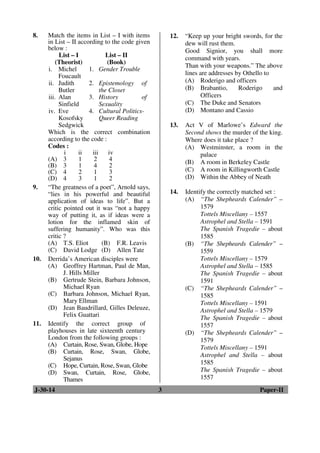 8. Match the items in List – I with items 
in List – II according to the code given 
below : 
List – I 
(Theorist) 
List – II 
(Book) 
i. Michel 
Foucault 
1. Gender Trouble 
ii. Judith 
Butler 
2. Epistemology of 
the Closet 
iii. Alan 
Sinfield 
3. History of 
Sexuality 
iv. Eve 
Kosofsky 
Sedgwick 
4. Cultural Politics- 
Queer Reading 
Which is the correct combination 
according to the code : 
Codes : 
i ii iii iv 
(A) 3 1 2 4 
(B) 3 1 4 2 
(C) 4 2 1 3 
(D) 4 3 1 2 
9. “The greatness of a poet”, Arnold says, 
“lies in his powerful and beautiful 
application of ideas to life”. But a 
critic pointed out it was “not a happy 
way of putting it, as if ideas were a 
lotion for the inflamed skin of 
suffering humanity”. Who was this 
critic ? 
(A) T.S. Eliot (B) F.R. Leavis 
(C) David Lodge (D) Allen Tate 
10. Derrida’s American disciples were 
(A) Geoffrey Hartman, Paul de Man, 
J. Hills Miller 
(B) Gertrude Stein, Barbara Johnson, 
Michael Ryan 
(C) Barbara Johnson, Michael Ryan, 
Mary Ellman 
(D) Jean Baudrillard, Gilles Deleuze, 
Felix Guattari 
11. Identify the correct group of 
playhouses in late sixteenth century 
London from the following groups : 
(A) Curtain, Rose, Swan, Globe, Hope 
(B) Curtain, Rose, Swan, Globe, 
Sejanus 
(C) Hope, Curtain, Rose, Swan, Globe 
(D) Swan, Curtain, Rose, Globe, 
Thames 
12. “Keep up your bright swords, for the 
dew will rust them. 
Good Signior, you shall more 
command with years. 
Than with your weapons.” The above 
lines are addresses by Othello to 
(A) Roderigo and officers 
(B) Brabantio, Roderigo and 
Officers 
(C) The Duke and Senators 
(D) Montano and Cassio 
13. Act V of Marlowe’s Edward the 
Second shows the murder of the king. 
Where does it take place ? 
(A) Westminster, a room in the 
palace 
(B) A room in Berkeley Castle 
(C) A room in Killingworth Castle 
(D) Within the Abbey of Neath 
14. Identify the correctly matched set : 
(A) “The Shepheards Calender” – 
1579 
Tottels Miscellany – 1557 
Astrophel and Stella – 1591 
The Spanish Tragedie – about 
1585 
(B) “The Shepheards Calender” – 
1559 
Tottels Miscellany – 1579 
Astrophel and Stella – 1585 
The Spanish Tragedie – about 
1591 
(C) “The Shepheards Calender” – 
1585 
Tottels Miscellany – 1591 
Astrophel and Stella – 1579 
The Spanish Tragedie – about 
1557 
(D) “The Shepheards Calender” – 
1579 
Tottels Miscellany – 1591 
Astrophel and Stella – about 
1585 
The Spanish Tragedie – about 
1557 
J-30-14 3 Paper-II 
 