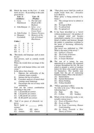 15. Match the items in the List – I with 
items in List – II according to the code 
given below : 
List – I 
(Authors) 
List – II 
(Works) 
i. Lucy 
Hutchinson 
1. The Life and 
Death of Mr. 
Badman 
ii. John Bunyan 2. Sylva : or a 
Discourse of 
Forest Trees 
iii. John Evelyn 3. Natures Pictures 
iv. Margaret 
Cavendish 
4. Memoirs of the 
Life of Colonel 
Hutchinson 
Codes : 
i ii iii iv 
(A) 2 3 1 4 
(B) 4 3 2 1 
(C) 4 1 2 3 
(D) 4 2 1 3 
16. “But deeds, and language, such as men 
do use; 
And persons, such as comedy would 
choose, 
When she would show an image of the 
time, 
and sport with human follies, not with 
crime.” 
In the above lines Jonson 
I. Opposes the artificiality of the 
romantic tragic-comedy. 
II. Initiates the use of realism. 
III. Considers analysis of moral short 
comings more important 
IV. Encourages the use of farce with 
melodrama. 
Find out the correct combination 
according to the code : 
(A) I, II and III are correct 
(B) I, II and IV are correct 
(C) I, III and IV are correct 
(D) II, III and IV are correct 
17. “And if no peece of chronicle we 
prove, 
We’ll build in ________ pretty 
roomes.” 
(A) lyrics (B) epics 
(C) sonnets (D) stanzas 
18. “That glory never shall his wrath or 
might extort from me.” (Paradise 
Lost, Book I) 
What ‘glory’ is being referred to by 
Satan ? 
(A) The courage never to submit or 
yield 
(B) To reign in Hell 
(C) To defeat God 
(D) To spread evil 
19. It has been described as a “novel 
without predecessors”, the product of 
an original mind and became 
immediately popular. It is a peculiar 
blend of pathos and humour, though 
the pathos is sometimes overdone to 
the point of becoming offensively 
sentimental. 
The novel was published in 1760. 
What is the name of the novel ? 
(A) Gulliver’s Travels 
(B) The Castle of Otranto 
(C) Tristram Shandy 
(D) A Tender Husband 
20. The son of a joiner, he was 
apprenticed as a printer. He remained 
a printer throughout his life. He was 
asked to prepare a series of modern 
letters for those who could not write 
for themselves. This humble task 
taught him the art of expressing 
himself in letters. Who is the novelist ? 
(A) Daniel Defoe 
(B) Samuel Richardson 
(C) Henry Fielding 
(D) Tobias Smollett 
21. “Where ignorance is Bliss 
Tis folly to be wise.” Who wrote the 
following lines ? 
(A) Pope (B) Gray 
(C) Collins (D) Southey 
22. Which of the following works is not 
actually a prose essay ? 
(A) Essay of Dramatic Poesy 
(B) Essay on Man 
(C) An Essay Concerning Human 
Understanding 
(D) An Essay Towards a New 
Theory of Vision 
Paper-II 4 J-30-14 
 