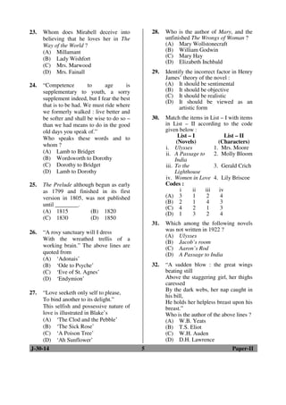 23. Whom does Mirabell deceive into 
believing that he loves her in The 
Way of the World ? 
(A) Millamant 
(B) Lady Wishfort 
(C) Mrs. Marwood 
(D) Mrs. Fainall 
24. “Competence to age is 
supplementary to youth, a sorry 
supplement indeed, but I fear the best 
that is to be had. We must ride where 
we formerly walked : live better and 
be softer and shall be wise to do so – 
than we had means to do in the good 
old days you speak of.” 
Who speaks these words and to 
whom ? 
(A) Lamb to Bridget 
(B) Wordsworth to Dorothy 
(C) Dorothy to Bridget 
(D) Lamb to Dorothy 
25. The Prelude although begun as early 
as 1799 and finished in its first 
version in 1805, was not published 
until ________. 
(A) 1815 (B) 1820 
(C) 1830 (D) 1850 
26. “A rosy sanctuary will I dress 
With the wreathed trellis of a 
working brain.” The above lines are 
quoted from 
(A) ‘Adonais’ 
(B) ‘Ode to Psyche’ 
(C) ‘Eve of St. Agnes’ 
(D) ‘Endymion’ 
27. “Love seeketh only self to please, 
To bind another to its delight.” 
This selfish and possessive nature of 
love is illustrated in Blake’s 
(A) ‘The Clod and the Pebble’ 
(B) ‘The Sick Rose’ 
(C) ‘A Poison Tree’ 
(D) ‘Ah Sunflower’ 
28. Who is the author of Mary, and the 
unfinished The Wrongs of Woman ? 
(A) Mary Wollstonecraft 
(B) William Godwin 
(C) Mary Hay 
(D) Elizabeth Inchbald 
29. Identify the incorrect factor in Henry 
James’ theory of the novel : 
(A) It should be sentimental 
(B) It should be objective 
(C) It should be realistic 
(D) It should be viewed as an 
artistic form 
30. Match the items in List – I with items 
in List – II according to the code 
given below : 
List – I 
(Novels) 
List – II 
(Characters) 
i. Ulysses 1. Mrs. Moore 
ii. A Passage to 
India 
2. Molly Bloom 
iii. To the 
Lighthouse 
3. Gerald Crich 
iv. Women in Love 4. Lily Briscoe 
Codes : 
i ii iii iv 
(A) 3 1 2 4 
(B) 2 1 4 3 
(C) 4 2 1 3 
(D) 1 3 2 4 
31. Which among the following novels 
was not written in 1922 ? 
(A) Ulysses 
(B) Jacob’s room 
(C) Aaron’s Rod 
(D) A Passage to India 
32. “A sudden blow : the great wings 
beating still 
Above the staggering girl, her thighs 
caressed 
By the dark webs, her nap caught in 
his bill, 
He holds her helpless breast upon his 
breast.” 
Who is the author of the above lines ? 
(A) W.B. Yeats 
(B) T.S. Eliot 
(C) W.H. Auden 
(D) D.H. Lawrence 
J-30-14 5 Paper-II 
 