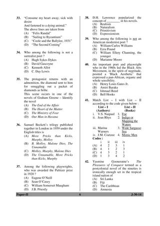 33. “Consume my heart away; sick with 
desire 
And fastened to a dying animal.” 
The above lines are taken from 
(A) “Felix Randal” 
(B) “Sailing to Byzantium” 
(C) “Coole and the Ballylee, 1931” 
(D) “The Second Coming” 
34. Who among the following is not a 
surrealist poet ? 
(A) Hugh Sykes Dykes 
(B) David Gascoyne 
(C) Kenneth Allot 
(D) C. Day Lewis 
35. The protagonist returns with an 
admonition, the diamond sent to him 
for smuggling out a packet of 
diamonds as bribe. 
This scene occurs in one of the 
novels of Graham Greene – Identify 
the novel 
(A) The End of the Affair 
(B) The Heart of the Matter 
(C) The Ministry of Fear 
(D) Our Man in Havana 
36. Samuel Beckett’s trilogy published 
together in London in 1959 under the 
English titles is 
(A) More Pricks than Kicks, 
Murphy, Molloy 
(B) B. Molloy, Malone Dies, The 
Unnamable 
(C) Molloy, Murphy, Malone Dies 
(D) The Unnamable, More Pricks 
than Kicks, Murphy 
37. Among the following playwrights, 
who was awarded the Pulitzer prize 
in 1920 ? 
(A) Eugene O’Neill 
(B) Sean O’Casey 
(C) William Somerset Maugham 
(D) J.B. Priestly 
38. D.H. Lawrence popularized the 
concept of ________ in his novels. 
(A) Realism 
(B) Naturalism 
(C) Primitivism 
(D) Expressionism 
39. Who among the following is not an 
American modernist poet ? 
(A) William Carlos Williams 
(B) Ezra Pound 
(C) William Ellery Channing, the 
younger 
(D) Marianne Moore 
40. An important poet and playwright 
who in the 1960s led the Black Arts 
Movement, in the spirit of negritude, 
posited a ‘Black Aesthetic’ that 
expressed a pan-African, organic and 
whole sensibility. 
(A) Henry Louis Gates Jr. 
(B) Amiri Baraka 
(C) Ishmael Reed 
(D) Bell Hooks 
41. Match List – I with List – II 
according to the code given below : 
List – I 
(Authors) 
List – II 
(Books) 
i. V.S. Naipaul 1. Foe 
ii. Jean Rhys 2. Indigo or 
Mapping the 
Waters 
iii. Marina 
Warners 
3. Wide Sargasso 
Sea 
iv. J.M. Coetzee 4. Mimic Men 
Codes : 
i ii iii iv 
(A) 4 2 3 1 
(B) 4 1 2 3 
(C) 4 3 2 1 
(D) 1 3 4 2 
42. Yasmine Gooneratne’s The 
Pleasures of Conquest termed as a 
postcolonial novel of the nineties is 
ironically enough set in the tropical 
island nation of 
(A) Sri Lanka 
(B) Fiji 
(C) The Caribbean 
(D) Amnesia 
Paper-II 6 J-30-14 
 