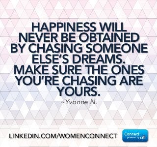 HAPPINESS WILL
NEVER BE OBTAINED
BY CHASING SOMEONE
ELSE’S DREAMS. 
MAKE SURE THE ONES
YOU’RE CHASING ARE
YOURS.
~Yvonne N.
LINKEDIN.COM/WOMENCONNECT
 