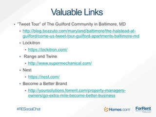 Valuable Links
• “Tweet Tour” of The Guilford Community in Baltimore, MD
• http://blog.bozzuto.com/maryland/baltimore/the-halstead-at-
guilford/come-us-tweet-tour-guilford-apartments-baltimore-md
• Lockitron
• https://lockitron.com/
• Range and Twine
• http://www.supermechanical.com/
• Nest
• https://nest.com/
• Become a Better Brand
• http://yoursolutions.forrent.com/property-managers-
owners/go-extra-mile-become-better-business
 