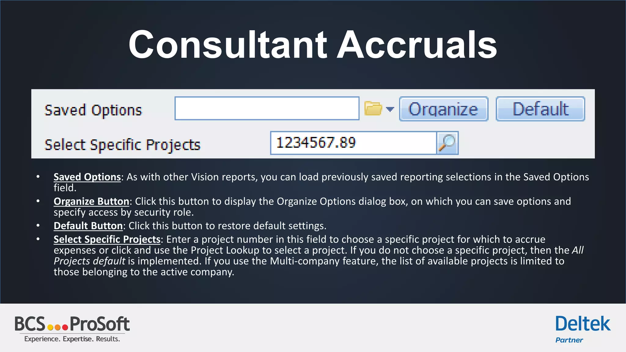 Experience. Expertise. Results.Experience. Expertise. Results.
Consultant Accruals
• Saved Options: As with other Vision reports, you can load previously saved reporting selections in the Saved Options
field.
• Organize Button: Click this button to display the Organize Options dialog box, on which you can save options and
specify access by security role.
• Default Button: Click this button to restore default settings.
• Select Specific Projects: Enter a project number in this field to choose a specific project for which to accrue
expenses or click and use the Project Lookup to select a project. If you do not choose a specific project, then the All
Projects default is implemented. If you use the Multi-company feature, the list of available projects is limited to
those belonging to the active company.
 