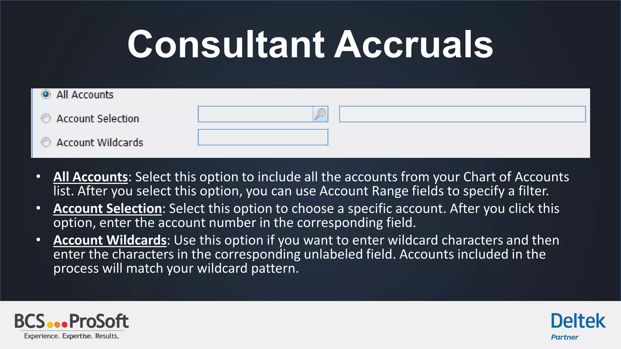 Experience. Expertise. Results.Experience. Expertise. Results.
Consultant Accruals
• All Accounts: Select this option to include all the accounts from your Chart of Accounts
list. After you select this option, you can use Account Range fields to specify a filter.
• Account Selection: Select this option to choose a specific account. After you click this
option, enter the account number in the corresponding field.
• Account Wildcards: Use this option if you want to enter wildcard characters and then
enter the characters in the corresponding unlabeled field. Accounts included in the
process will match your wildcard pattern.
 