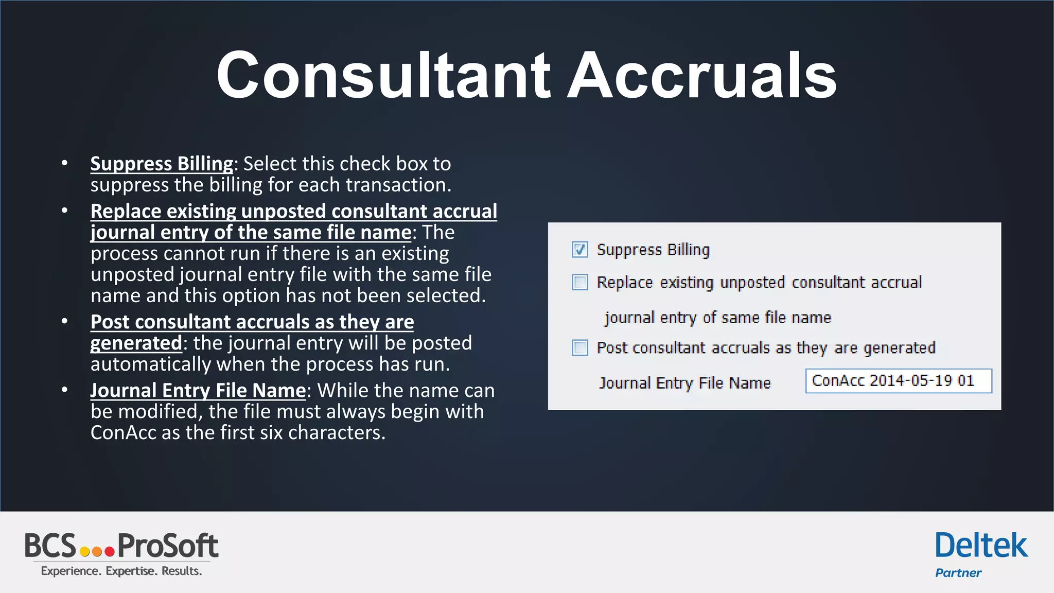 Experience. Expertise. Results.Experience. Expertise. Results.
Consultant Accruals
• Suppress Billing: Select this check box to
suppress the billing for each transaction.
• Replace existing unposted consultant accrual
journal entry of the same file name: The
process cannot run if there is an existing
unposted journal entry file with the same file
name and this option has not been selected.
• Post consultant accruals as they are
generated: the journal entry will be posted
automatically when the process has run.
• Journal Entry File Name: While the name can
be modified, the file must always begin with
ConAcc as the first six characters.
 