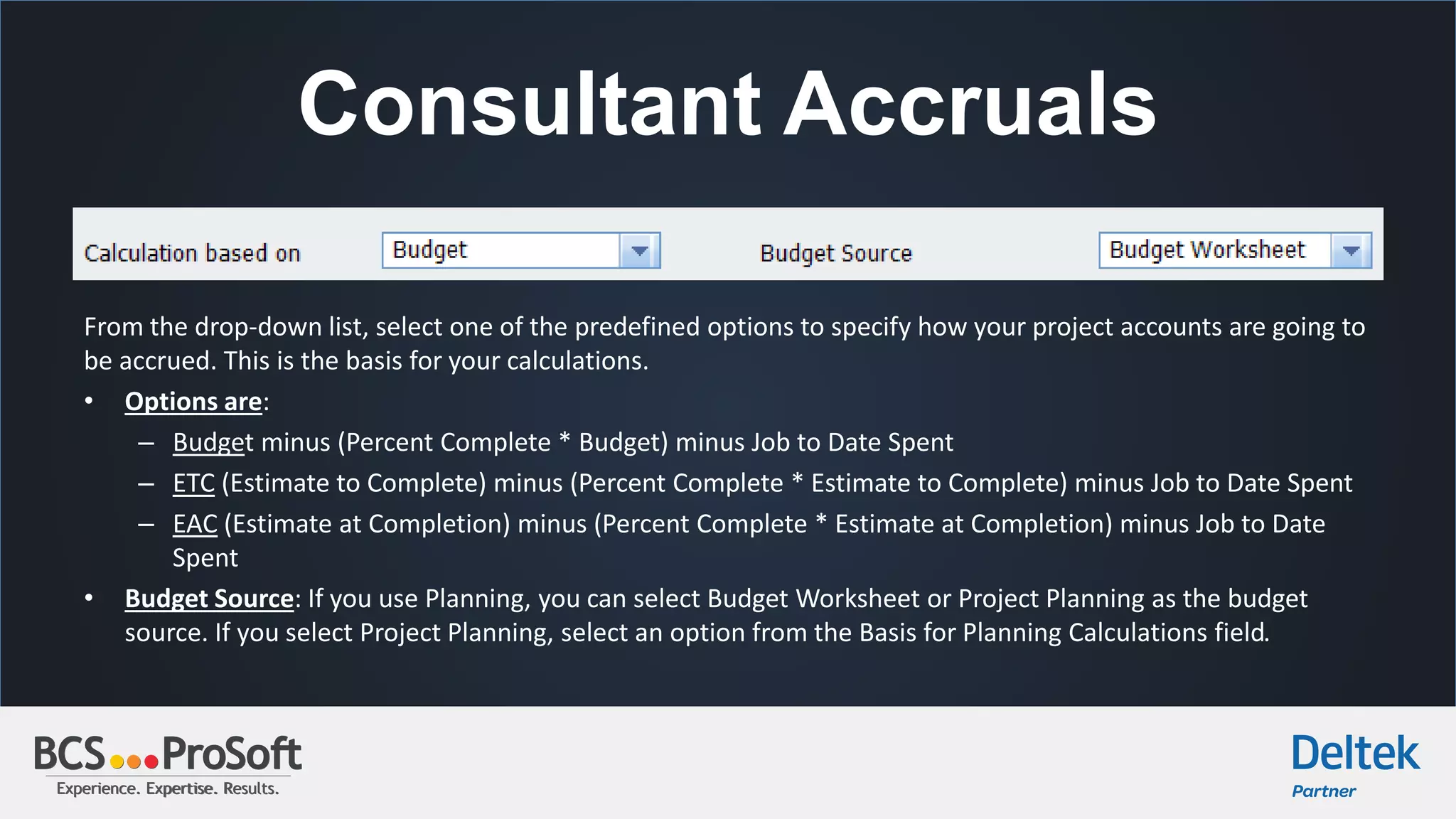 Experience. Expertise. Results.Experience. Expertise. Results.
Consultant Accruals
From the drop-down list, select one of the predefined options to specify how your project accounts are going to
be accrued. This is the basis for your calculations.
• Options are:
– Budget minus (Percent Complete * Budget) minus Job to Date Spent
– ETC (Estimate to Complete) minus (Percent Complete * Estimate to Complete) minus Job to Date Spent
– EAC (Estimate at Completion) minus (Percent Complete * Estimate at Completion) minus Job to Date
Spent
• Budget Source: If you use Planning, you can select Budget Worksheet or Project Planning as the budget
source. If you select Project Planning, select an option from the Basis for Planning Calculations field.
 