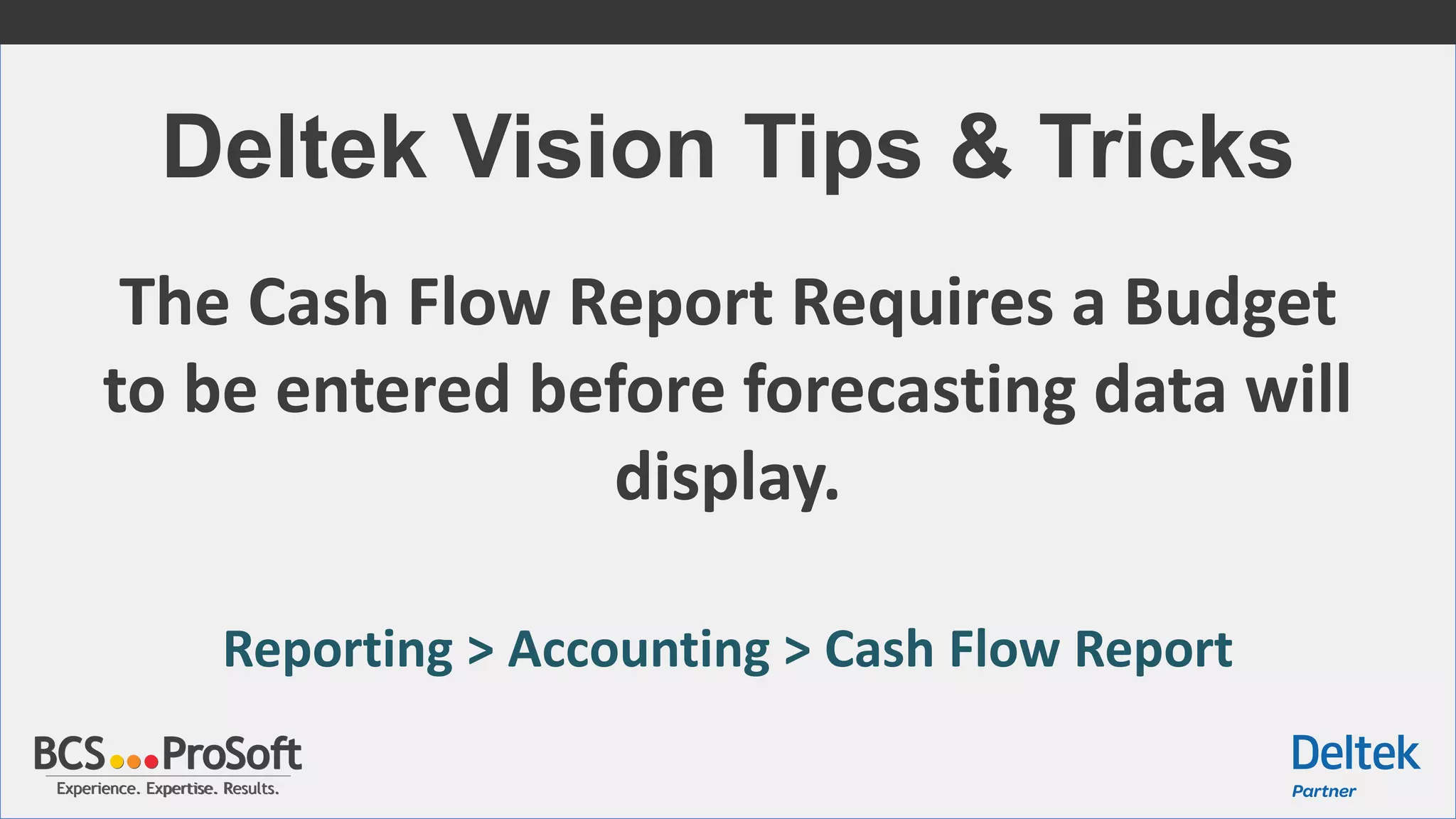 Experience. Expertise. Results.Experience. Expertise. Results.
Deltek Vision Tips & Tricks
The Cash Flow Report Requires a Budget
to be entered before forecasting data will
display.
Reporting > Accounting > Cash Flow Report
 