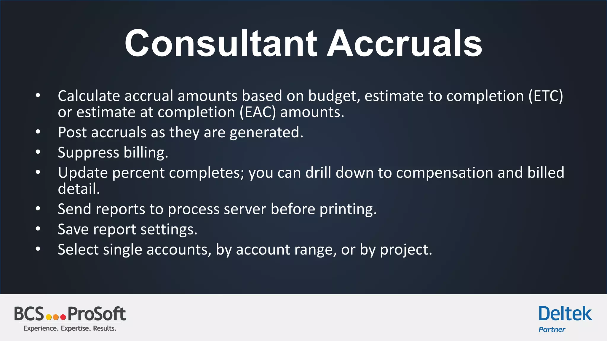 Experience. Expertise. Results.Experience. Expertise. Results.
Consultant Accruals
• Calculate accrual amounts based on budget, estimate to completion (ETC)
or estimate at completion (EAC) amounts.
• Post accruals as they are generated.
• Suppress billing.
• Update percent completes; you can drill down to compensation and billed
detail.
• Send reports to process server before printing.
• Save report settings.
• Select single accounts, by account range, or by project.
 
