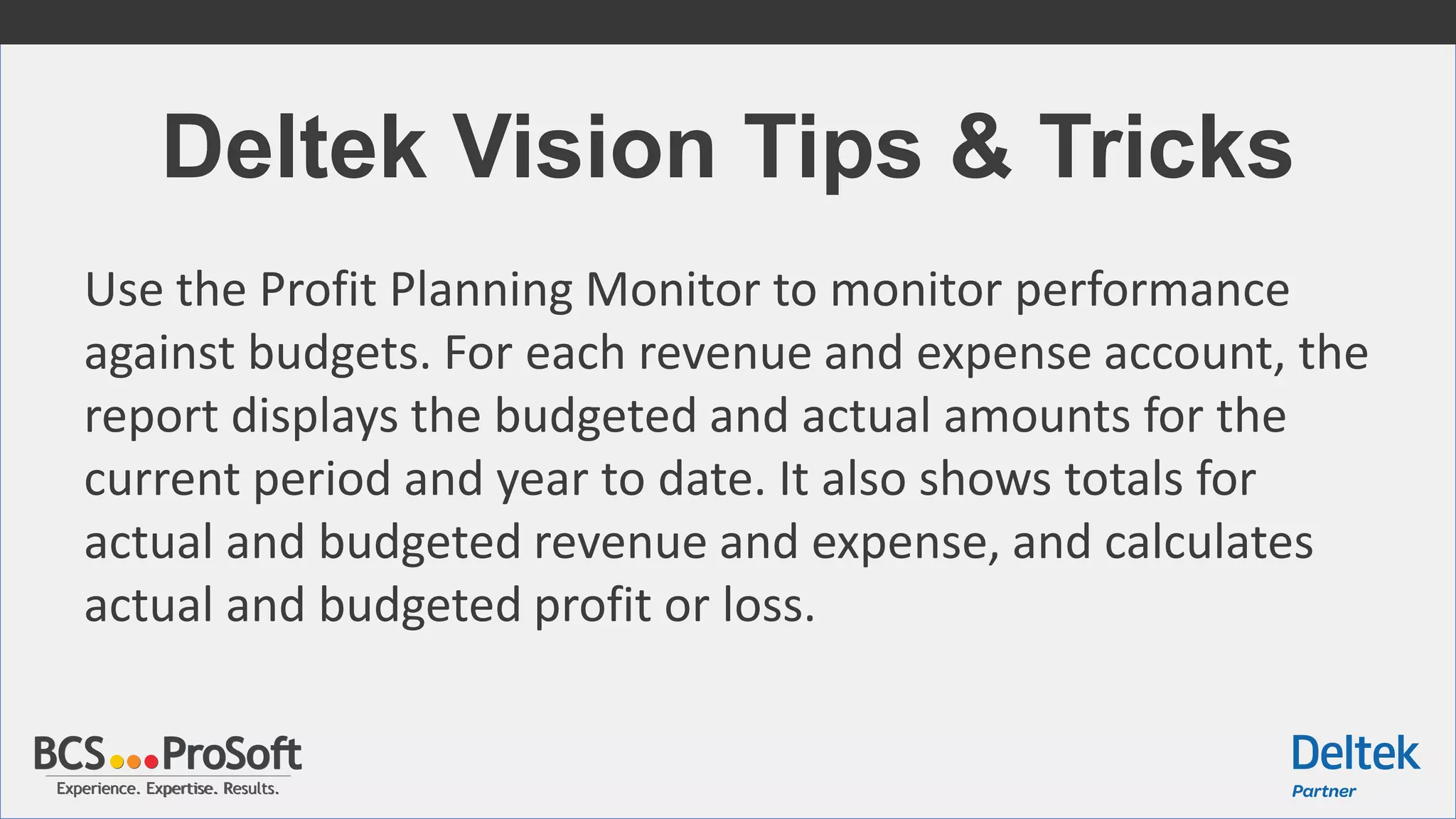 Experience. Expertise. Results.Experience. Expertise. Results.
Deltek Vision Tips & Tricks
Use the Profit Planning Monitor to monitor performance
against budgets. For each revenue and expense account, the
report displays the budgeted and actual amounts for the
current period and year to date. It also shows totals for
actual and budgeted revenue and expense, and calculates
actual and budgeted profit or loss.
 