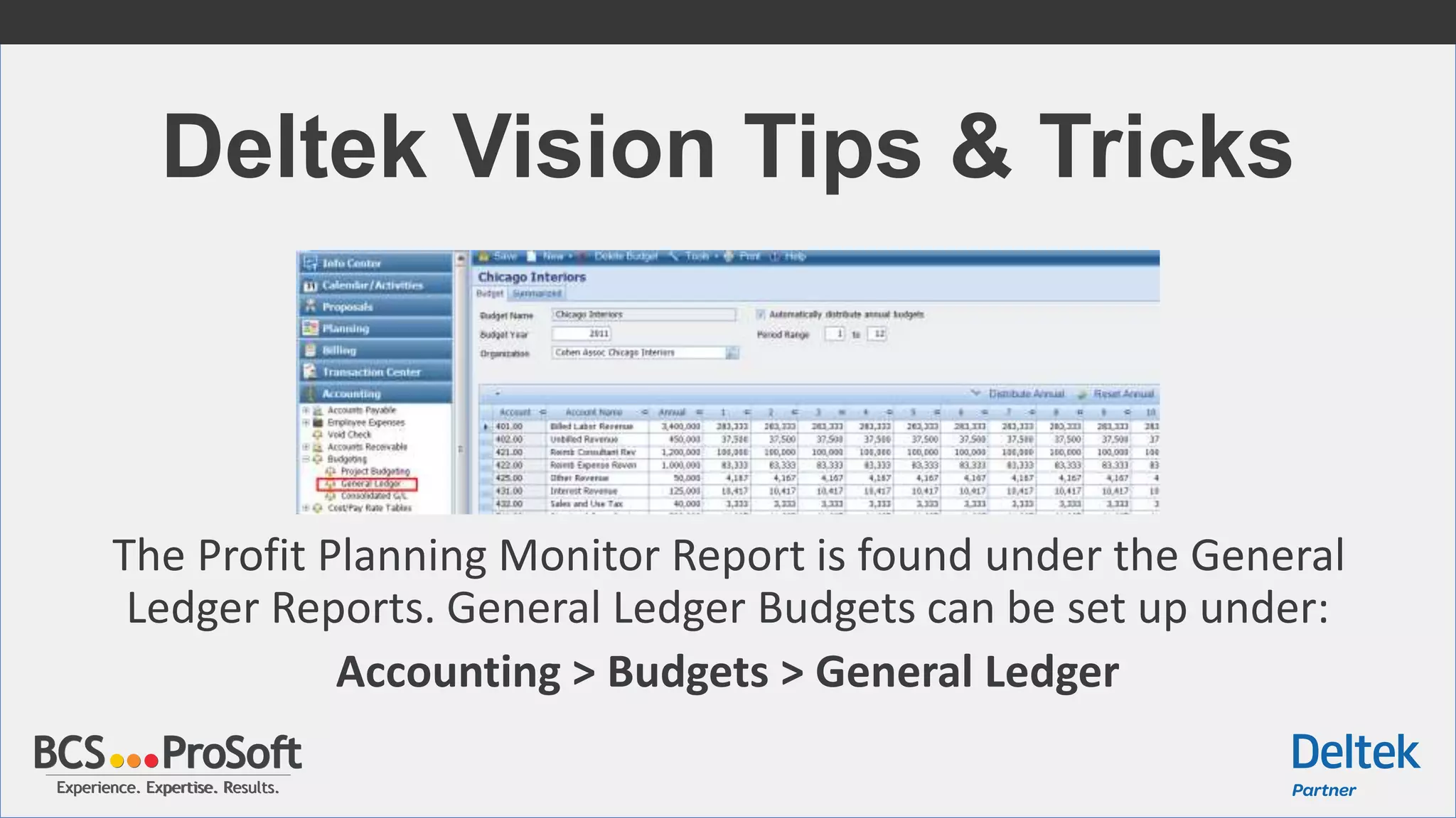Experience. Expertise. Results.Experience. Expertise. Results.
Deltek Vision Tips & Tricks
The Profit Planning Monitor Report is found under the General
Ledger Reports. General Ledger Budgets can be set up under:
Accounting > Budgets > General Ledger
 