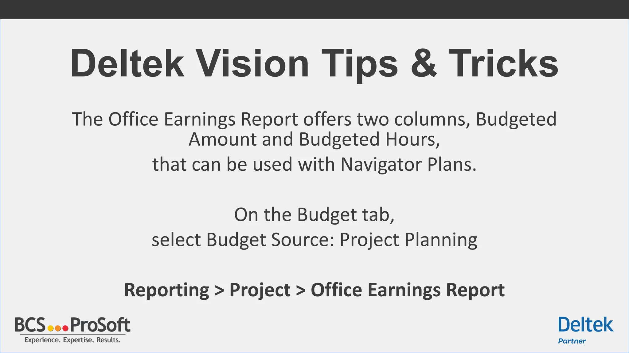 Experience. Expertise. Results.Experience. Expertise. Results.
Deltek Vision Tips & Tricks
The Office Earnings Report offers two columns, Budgeted
Amount and Budgeted Hours,
that can be used with Navigator Plans.
On the Budget tab,
select Budget Source: Project Planning
Reporting > Project > Office Earnings Report
 