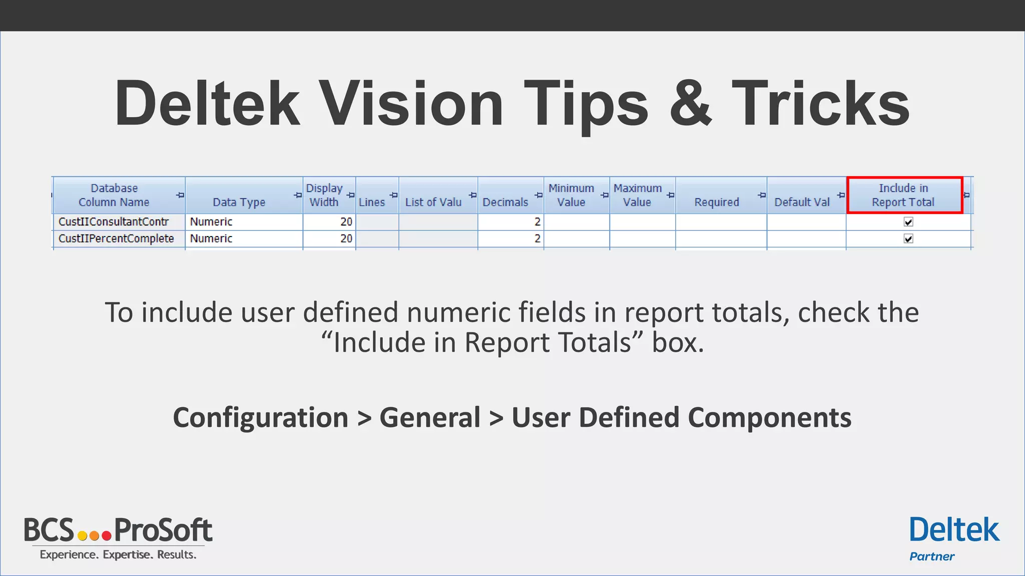 Experience. Expertise. Results.Experience. Expertise. Results.
Deltek Vision Tips & Tricks
To include user defined numeric fields in report totals, check the
“Include in Report Totals” box.
Configuration > General > User Defined Components
 