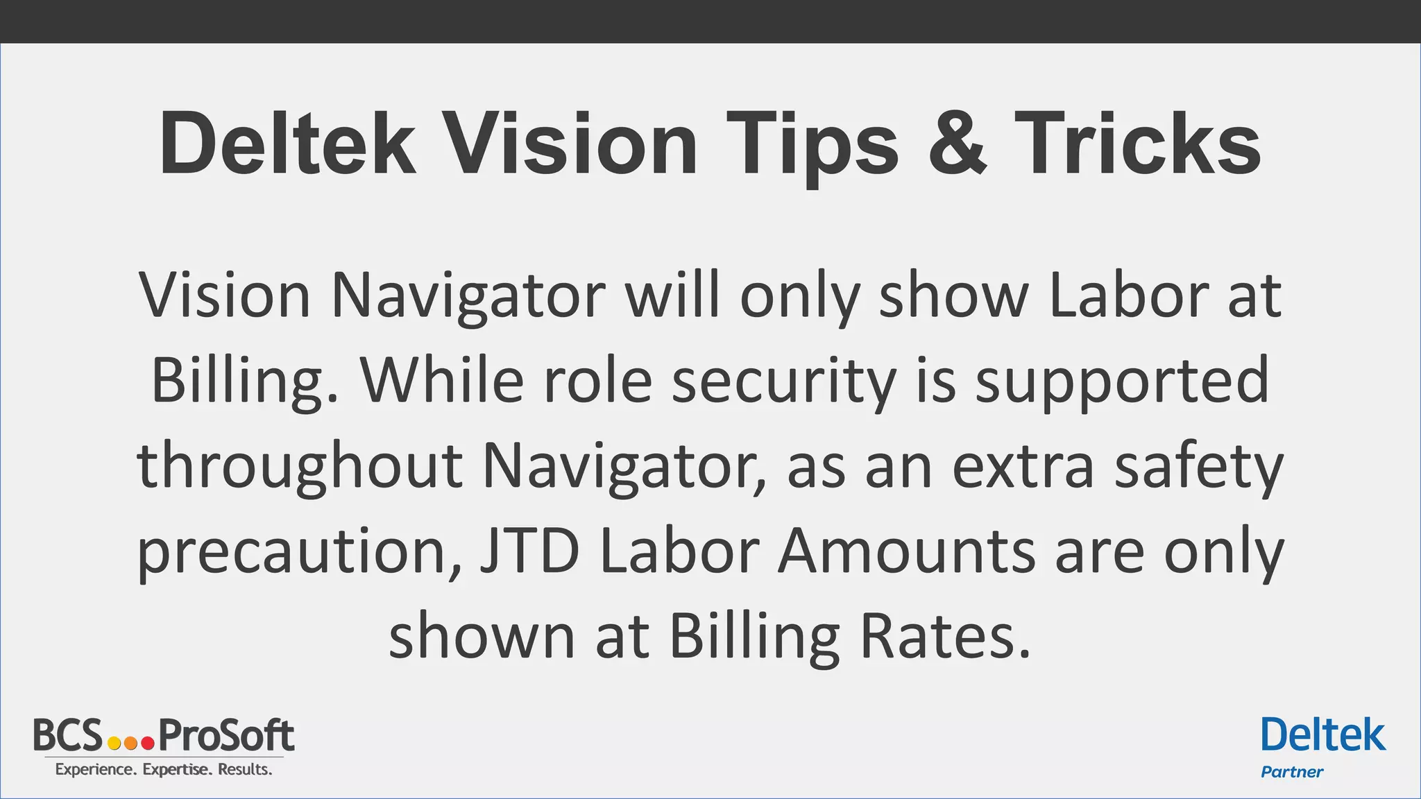 Experience. Expertise. Results.Experience. Expertise. Results.
Deltek Vision Tips & Tricks
Vision Navigator will only show Labor at
Billing. While role security is supported
throughout Navigator, as an extra safety
precaution, JTD Labor Amounts are only
shown at Billing Rates.
 