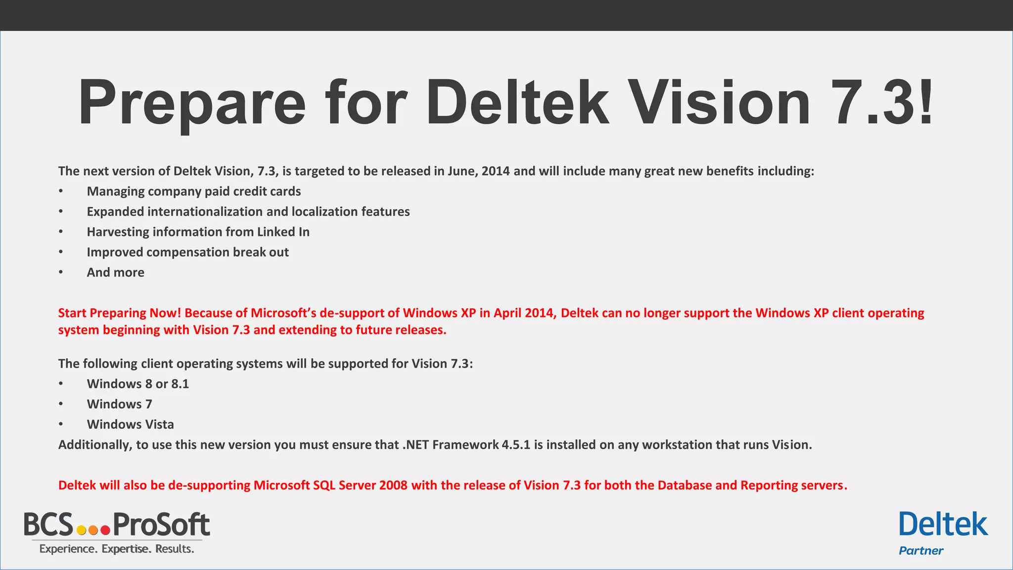 Experience. Expertise. Results.Experience. Expertise. Results.
Prepare for Deltek Vision 7.3!
The next version of Deltek Vision, 7.3, is targeted to be released in June, 2014 and will include many great new benefits including:
• Managing company paid credit cards
• Expanded internationalization and localization features
• Harvesting information from Linked In
• Improved compensation break out
• And more
Start Preparing Now! Because of Microsoft’s de-support of Windows XP in April 2014, Deltek can no longer support the Windows XP client operating
system beginning with Vision 7.3 and extending to future releases.
The following client operating systems will be supported for Vision 7.3:
• Windows 8 or 8.1
• Windows 7
• Windows Vista
Additionally, to use this new version you must ensure that .NET Framework 4.5.1 is installed on any workstation that runs Vision.
Deltek will also be de-supporting Microsoft SQL Server 2008 with the release of Vision 7.3 for both the Database and Reporting servers.
 