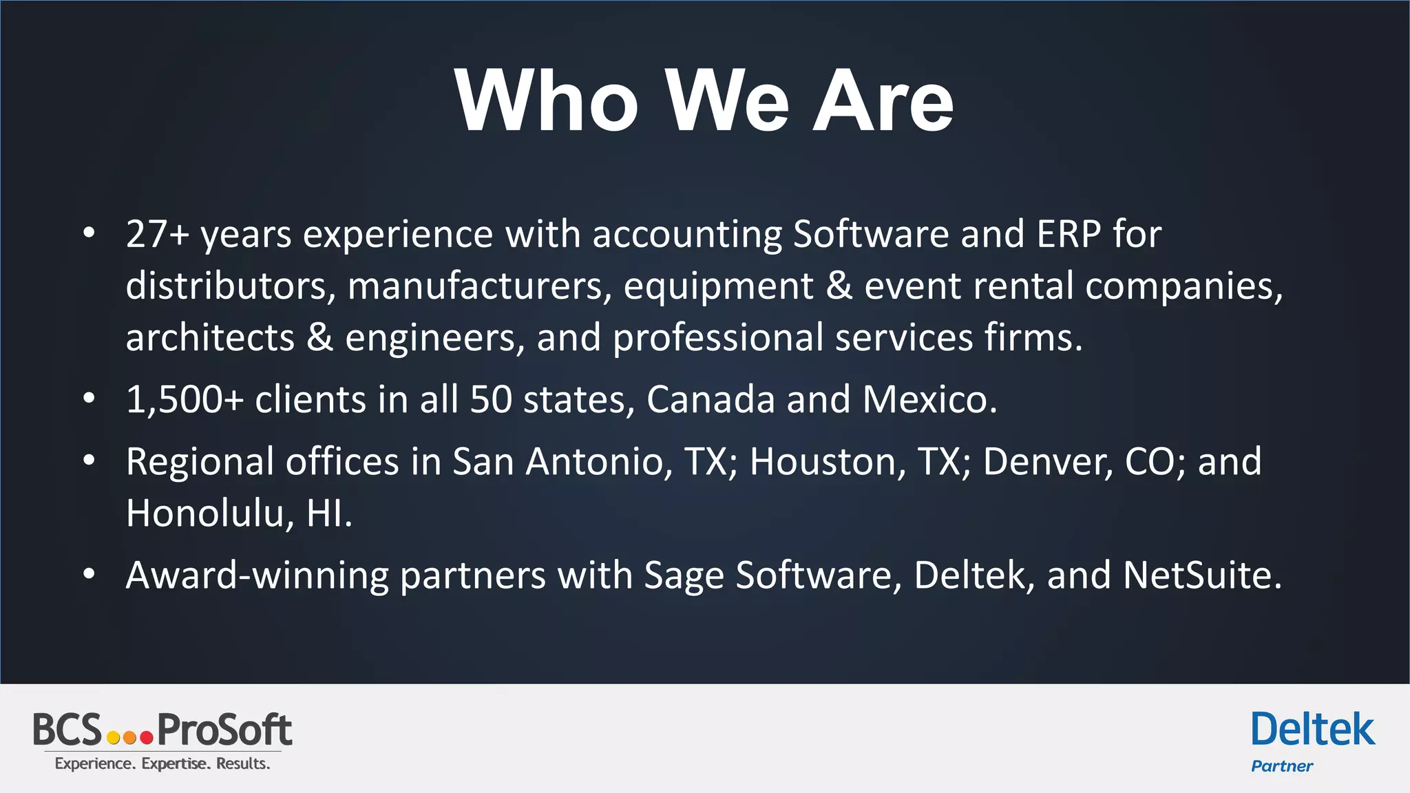 Experience. Expertise. Results.Experience. Expertise. Results.
Who We Are
• 27+ years experience with accounting Software and ERP for
distributors, manufacturers, equipment & event rental companies,
architects & engineers, and professional services firms.
• 1,500+ clients in all 50 states, Canada and Mexico.
• Regional offices in San Antonio, TX; Houston, TX; Denver, CO; and
Honolulu, HI.
• Award-winning partners with Sage Software, Deltek, and NetSuite.
 