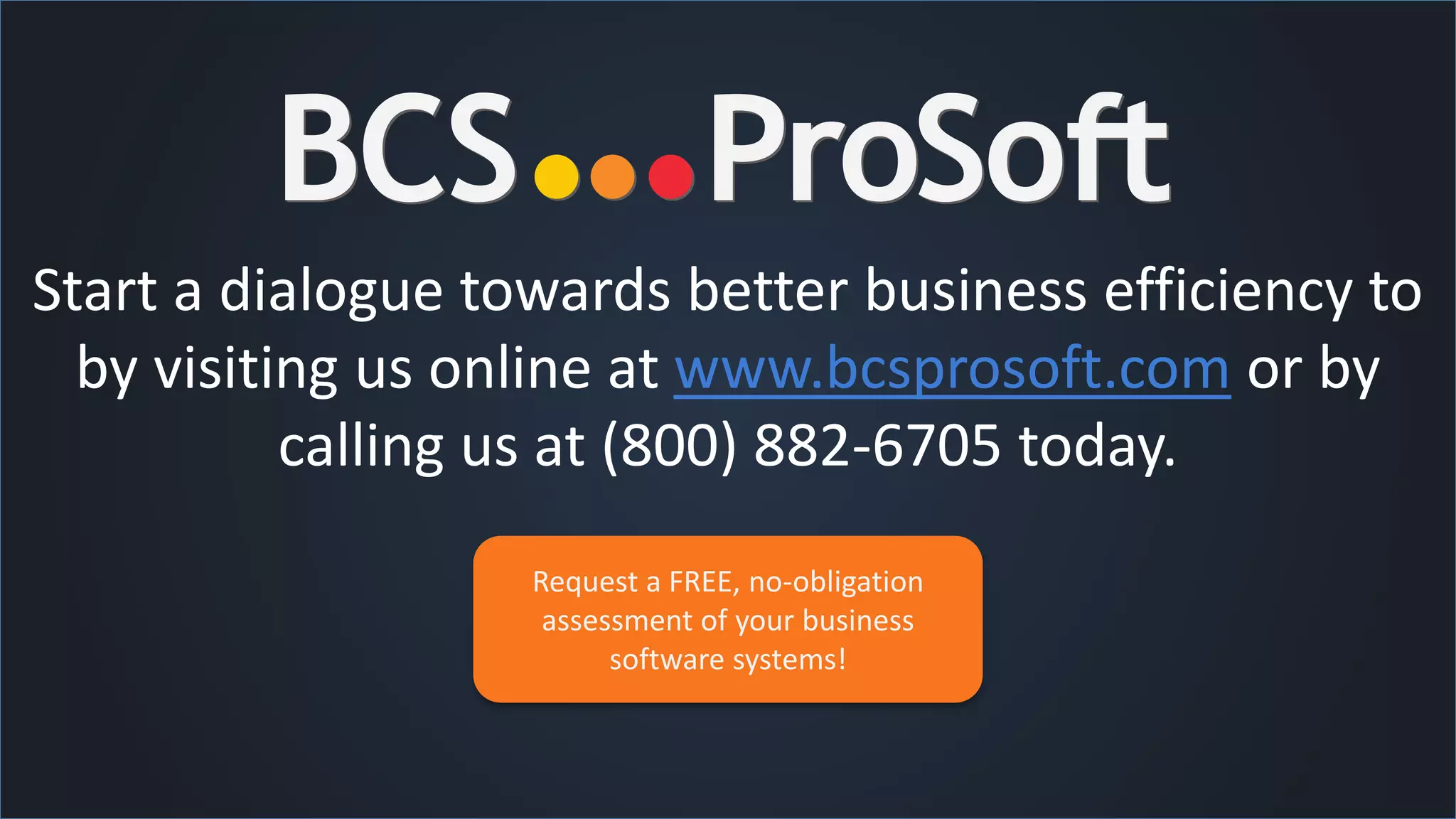 Start a dialogue towards better business efficiency to
by visiting us online at www.bcsprosoft.com or by
calling us at (800) 882-6705 today.
Request a FREE, no-obligation
assessment of your business
software systems!
 