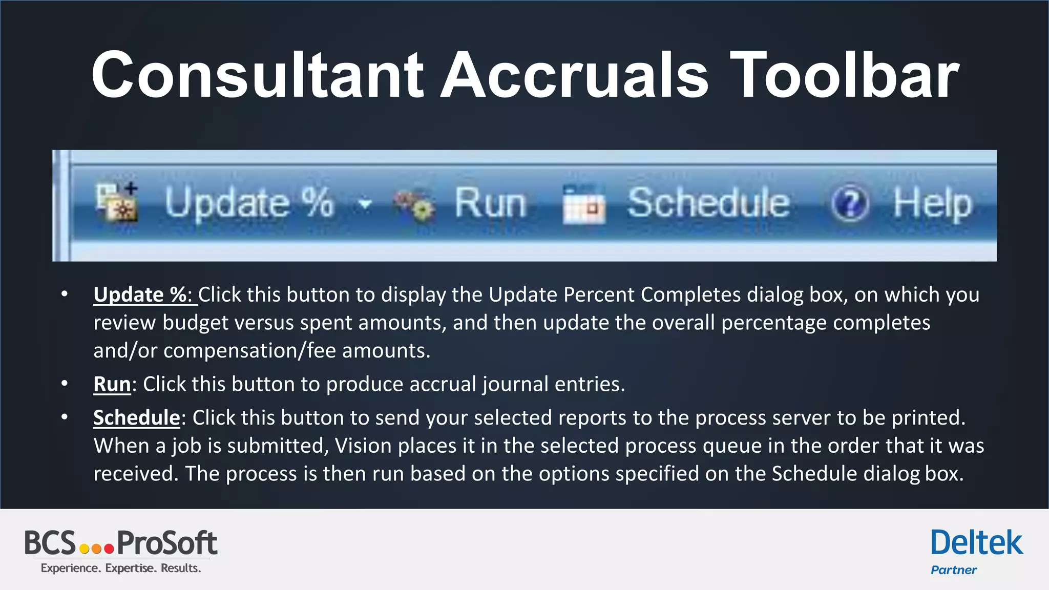 Experience. Expertise. Results.Experience. Expertise. Results.
Consultant Accruals Toolbar
• Update %: Click this button to display the Update Percent Completes dialog box, on which you
review budget versus spent amounts, and then update the overall percentage completes
and/or compensation/fee amounts.
• Run: Click this button to produce accrual journal entries.
• Schedule: Click this button to send your selected reports to the process server to be printed.
When a job is submitted, Vision places it in the selected process queue in the order that it was
received. The process is then run based on the options specified on the Schedule dialog box.
 