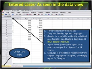 Entered cases- As seen in the data view
Under Data
View
1. Three variables in the data set.
2. They are: Gender, Age and Language.
3. Gender is a variable to identify individual
case Female =1 and Male=2 Code is an ID
(NOT people’s real IDs).
4. Age is about participants’ ages: 1 = 12 years
or younger, 2 = 13 years, 3 = 14 years…
5. Language is a variable of respondent from
English Language as 1= Agree , 2= Strongly
Agree, 3= Disagree….
 