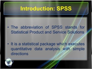 Introduction: SPSS
• The abbreviation of SPSS stands for
Statistical Product and Service Solutions
• It is a statistical package which executes
quantitative data analysis with simple
directions
 