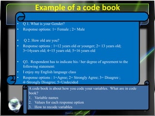 Example of a code book
(Source: Hui Bian 2011)
6
A code book is about how you code your variables. What are in code
book?
1.Variable names
2.Values for each response option
3.How to recode variables
• Q 1. What is your Gender?
• Response options: 1= Female ; 2= Male
• Q 2. How old are you?
• Response options : 1=12 years old or younger; 2= 13 years old;
3=14years old; 4=15 years old; 5=16 years old
• Q3. Respondent has to indicate his / her degree of agreement to the
following statement:
• I enjoy my English language class
• Response options : 1=Agree; 2= Strongly Agree; 3= Disagree ;
4=Strongly Disagree; 5=Undecided
 