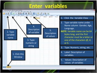 Entering variables
8
2. Type
variable
name
3. Type:
numeric or
string
4.
Description
of variable
1. Click this
Window
1. Click the Variable View
2. Type variable name under
Name column Gender, Age,
Language).
NOTE: Variable name can be 64
bytes long, and the first
character must be a letter or
one of the characters @, #,
or $.
3. Type: Numeric, string, etc.
4. Label: Description of
variables.
5.
Description
of values
5. Values: Description of
values of variables
 