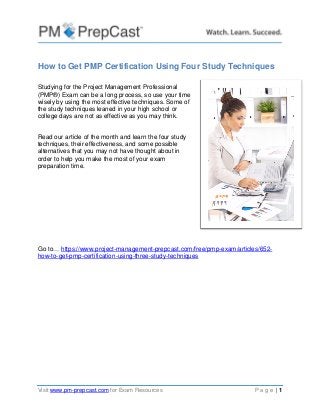Visit www.pm-prepcast.com for Exam Resources P a g e | 1
How to Get PMP Certification Using Four Study Techniques
Studying for the Project Management Professional
(PMP®) Exam can be a long process, so use your time
wisely by using the most effective techniques. Some of
the study techniques leaned in your high school or
college days are not as effective as you may think.
Read our article of the month and learn the four study
techniques, their effectiveness, and some possible
alternatives that you may not have thought about in
order to help you make the most of your exam
preparation time.
Go to… https://www.project-management-prepcast.com/free/pmp-exam/articles/652-
how-to-get-pmp-certification-using-three-study-techniques
 