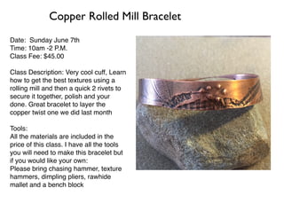 Date: Sunday June 7th
Time: 10am -2 P.M.
Class Fee: $45.00
Class Description: Very cool cuff, Learn
how to get the best textures using a
rolling mill and then a quick 2 rivets to
secure it together, polish and your
done. Great bracelet to layer the
copper twist one we did last month
Tools:
All the materials are included in the
price of this class. I have all the tools
you will need to make this bracelet but
if you would like your own:
Please bring chasing hammer, texture
hammers, dimpling pliers, rawhide
mallet and a bench block
Copper Rolled Mill Bracelet
 