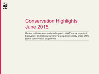 Recent achievements and challenges in WWF’s work to protect
biodiversity and reduce humanity’s footprint in priority areas of the
global conservation programme
Conservation Highlights
June 2015
 