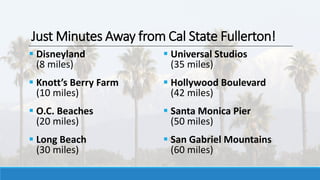 Just Minutes Away from Cal State Fullerton!
 Disneyland
(8 miles)
 Knott’s Berry Farm
(10 miles)
 O.C. Beaches
(20 miles)
 Long Beach
(30 miles)
 Universal Studios
(35 miles)
 Hollywood Boulevard
(42 miles)
 Santa Monica Pier
(50 miles)
 San Gabriel Mountains
(60 miles)
 