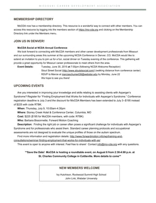M I S S O U R I C A R E E R D E V E L O P M E N T A S S O C I A T I O N
MEMBERSHIP DIRECTORY
MoCDA now has a membership directory. This resource is a wonderful way to connect with other members. You can
access this resource by logging into the members section of https://mo-cda.org and clicking on the Membership
Directory link under the Members menu.
JOIN US IN DENVER!
MoCDA Social at NCDA Annual Conference
We look forward to connecting with MoCDA members and other career development professionals from Missouri
and our surrounding areas this summer at the upcoming NCDA Conference in Denver, CO. MoCDA would like to
extend an invitation to you to join us for a fun, social dinner on Tuesday evening of the conference. This gathering will
provide a great opportunity for Missouri career professionals to meet others from the area.
Event Details: Tuesday, June 30, 2015 at 7:00pm (following NCDA Welcome Reception)
Stout Street Social (http://www.stoutstsocial.com/) (walking distance from conference center)
RSVP to Marcie at marciaschumert39@webster.edu by Monday, June 22
We hope to see you there!
UPCOMING EVENTS
Are you interested in improving your knowledge and skills relating to assisting clients with Asperger’s
Syndrome? Register for “Finding Employment that Works for Individuals with Asperger’s Syndrome.” Conference
registration deadline is July 3 and the discount for MoCDA Members has been extended to July 3--$195 instead
of $225 with code RTBK.
When: Thursday, July 9, 10:00am-4:30pm
Where: Stoney Creek Hotel & Conference Center, Columbia, MO
Cost: $225 ($195 for MoCDA members, with code: RTBK)
Who: Barbara Bissonnette, Forward Motion Coaching
Description: Finding the right job or career often poses a significant challenge for individuals with Asperger’s
Syndrome and for professionals who assist them. Standard career planning protocols and occupational
assessments are not designed to evaluate the unique profiles of those on the autism spectrum.
Find more information and registration details: http://www.forwardmotion.info/wp/training-and-
consultations/seminar-finding-employment-that-works-for-individuals-with-as/
This event is open to anyone with interest. Feel free to share! Contact info@mo-cda.org with any questions.
**Save the Date! MoCDA is hosting a roundtable event, on August 6 from 2:30-4:00 p.m. at
St. Charles Community College in Cottleville. More details to come**
NEW MEMBERS WELCOME
Ivy Hutchison, Rockwood Summit High School
John Link, Webster University
 