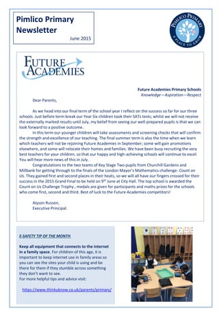 Pimlico Primary
Newsletter
June 2015
Future Academies Primary Schools
Knowledge—Aspiration—Respect
Dear Parents,
As we head into our final term of the school year I reflect on the success so far for our three
schools. Just before term break our Year Six children took their SATs tests; whilst we will not receive
the externally marked results until July, my belief from seeing our well-prepared pupils is that we can
look forward to a positive outcome.
In this term our younger children will take assessments and screening checks that will confirm
the strength and excellence of our teaching. The final summer term is also the time when we learn
which teachers will not be rejoining Future Academies in September; some will gain promotions
elsewhere, and some will relocate their homes and families. We have been busy recruiting the very
best teachers for your children, so that our happy and high-achieving schools will continue to excel.
You will hear more news of this in July.
Congratulations to the two teams of Key Stage Two pupils from Churchill Gardens and
Millbank for getting through to the finals of the London Mayor’s Mathematics challenge: Count on
Us. They gained first and second places in their heats, so we will all have our fingers crossed for their
success in the 2015 Grand Final to be held on 9th June at City Hall. The top school is awarded the
Count on Us Challenge Trophy , medals are given for participants and maths prizes for the schools
who come first, second and third. Best of luck to the Future Academies competitors!
Alyson Russen,
Executive Principal.
E-SAFETY TIP OF THE MONTH
Keep all equipment that connects to the internet
in a family space. For children of this age, it is
important to keep internet use in family areas so
you can see the sites your child is using and be
there for them if they stumble across something
they don’t want to see.
For more helpful tips and advice visit:
https://www.thinkuknow.co.uk/parents/primary/
 