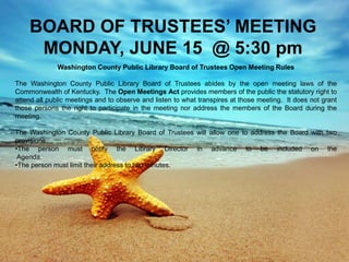 BOARD OF TRUSTEES’ MEETING
MONDAY, JUNE 15 @ 5:30 pm
Washington County Public Library Board of Trustees Open Meeting Rules
The Washington County Public Library Board of Trustees abides by the open meeting laws of the
Commonwealth of Kentucky. The Open Meetings Act provides members of the public the statutory right to
attend all public meetings and to observe and listen to what transpires at those meeting. It does not grant
those persons the right to participate in the meeting nor address the members of the Board during the
meeting.
The Washington County Public Library Board of Trustees will allow one to address the Board with two
provisions.
•The person must notify the Library Director in advance to be included on the
Agenda.
•The person must limit their address to two minutes.
 