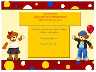 TALES FOR TOTS: BEAR HERE, THERE AND
EVERYWHERE
MONDAY, JUNE 8 @ 10:00 AM
Brown bears, polar bears, grizzly bears, panda
bears and even teddy bears are everywhere.
A story time for ages 0-2.
Call 336-7655 to register.
TALES FOR TOTS:
BEARS HERE, THERE AND EVERYWHERE
MONDAY, JUNE 8 @ 10:00 AM
Brown bears, polar bears, panda bears and even
teddy bears are everywhere.
A storytime for ages 0-2.
Call 336-7655 to register.
 