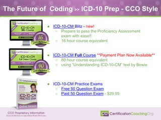 The Future of Coding >> ICD-10 Prep - CCO Style
● ICD-10-CM Blitz - new!
○ Prepare to pass the Proficiency Assessment
exam with ease!!
○ 16 hour course equivalent
● ICD-10-CM Full Course **Payment Plan Now Available**
○ 80 hour course equivalent
○ using “Understanding ICD-10-CM” text by Bowie
● ICD-10-CM Practice Exams
○ Free 50 Question Exam
○ Paid 50 Question Exam - $29.95
 