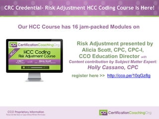 Risk Adjustment presented by
Alicia Scott, CPC, CPC-I,
CCO Education Director with
Content contribution by Subject Matter Expert:
Holly Cassano, CPC
CRC Credential- Risk Adjustment HCC Coding Course Is Here!
Our HCC Course has 16 jam-packed Modules on
register here >> http://cco.pe/10qGz8g
 