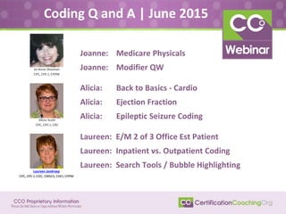 Joanne: Medicare Physicals
Joanne: Modifier QW
Alicia: Back to Basics - Cardio
Alicia: Ejection Fraction
Alicia: Epileptic Seizure Coding
Laureen: E/M 2 of 3 Office Est Patient
Laureen: Inpatient vs. Outpatient Coding
Laureen: Search Tools / Bubble Highlighting
Coding Q and A | June 2015
Laureen Jandroep
CPC, CPC-I, COC, CMSCS, CHCI, CPPM
Alicia Scott
CPC, CPC-I, CRC
Jo-Anne Sheehan
CPC, CPC-I, CPPM
 