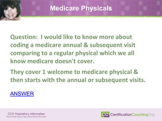 Medicare Physicals
Question: I would like to know more about
coding a medicare annual & subsequent visit
comparing to a regular physical which we all
know medicare doesn't cover.
They cover 1 welcome to medicare physical &
then starts with the annual or subsequent visits.
ANSWER
 