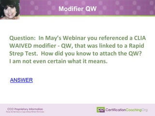 Question: In May’s Webinar you referenced a CLIA
WAIVED modifier - QW, that was linked to a Rapid
Strep Test. How did you know to attach the QW?
I am not even certain what it means.
Modifier QW
ANSWER
 