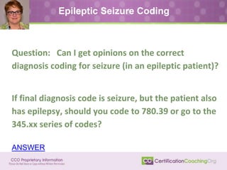 Epileptic Seizure Coding
Question: Can I get opinions on the correct
diagnosis coding for seizure (in an epileptic patient)?
If final diagnosis code is seizure, but the patient also
has epilepsy, should you code to 780.39 or go to the
345.xx series of codes?
ANSWER
 