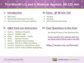 This Month’s Q and A Webinar Agenda: 90-120 min
II: Q&A from our Instructors
● Joanne: Medicare Physicals
● Joanne: Modifier QW
● Alicia: Back to Basics - Cardio
● Alicia: Ejection Fraction
● Alicia: Epileptic Seizure Coding
● Laureen: E/M 2 of 3 Office Est Patient
● Laureen: Inpatient vs. Outpatient Coding
● Laureen: Search Tools / Bubble Highlighting
I: Introduction
● Why stay?
● Recent CCO Graduates/ You Too?
● Announcements and Course Updates
IV: Your Questions in the Chat
III: Close - @ 90 min-’ish’
● Wrapup
● Drawing
● CEU Certificate Download
Ask Along the way in the Questions box
If your question isn’t selected, post it on
our forum where fellow coders can help:
http://www.cco.us/forum/
 