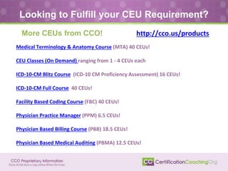 Medical Terminology & Anatomy Course (MTA) 40 CEUs!
CEU Classes (On Demand) ranging from 1 - 4 CEUs each
ICD-10-CM Blitz Course (ICD-10 CM Proficiency Assessment) 16 CEUs!
ICD-10-CM Full Course 40 CEUs!
Facility Based Coding Course (FBC) 40 CEUs!
Physician Practice Manager (PPM) 6.5 CEUs!
Physician Based Billing Course (PBB) 18.5 CEUs!
Physician Based Medical Auditing (PBMA) 12.5 CEUs!
Looking to Fulfill your CEU Requirement?
More CEUs from CCO! http://cco.us/products
 