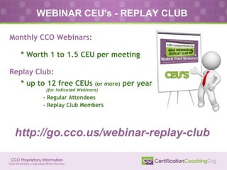 WEBINAR CEU's - REPLAY CLUB
Monthly CCO Webinars:
● * Worth 1 to 1.5 CEU per meeting
Replay Club:
● * up to 12 free CEUs (or more) per year
● (for indicated Webinars)
- Regular Attendees
- Replay Club Members
http://go.cco.us/webinar-replay-club
 