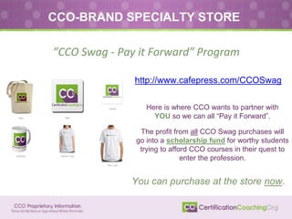 ”CCO Swag - Pay it Forward” Program
http://www.cafepress.com/CCOSwag
CCO-BRAND SPECIALTY STORE
Here is where CCO wants to partner with
YOU so we can all “Pay it Forward”.
The profit from all CCO Swag purchases will
go into a scholarship fund for worthy students
trying to afford CCO courses in their quest to
enter the profession.
You can purchase at the store now.
 
