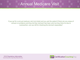 Annual Medicare Visit
If you go for a annual medicare visit (not initial) and you ask the patient if there are any areas of
concern or problems and they list their stomach has been sore but they think it's due to
overexertion, can you bill for checking the stomach separately?
 