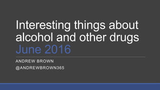 Interesting things about
alcohol and other drugs
June 2016
ANDREW BROWN
@ANDREWBROWN365
 