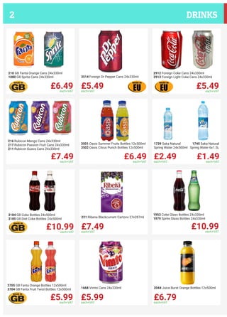 £6.49each+VAT
210 GB Fanta Orange Cans 24x330ml
1080 GB Sprite Cans 24x330ml
£5.49each+VAT
3514 Foreign Dr Pepper Cans 24x330ml
£5.49each+VAT
2912 Foreign Coke Cans 24x330ml
2913 Foreign Light Coke Cans 24x330ml
£7.49each+VAT
216 Rubicon Mango Cans 24x330ml
217 Rubicon Passion Fruit Cans 24x330ml
211 Rubicon Guava Cans 24x330ml
£6.49each+VAT
3501 Oasis Summer Fruits Bottles 12x500ml
3502 Oasis Citrus Punch Bottles 12x500ml
£2.49each+VAT
£1.49each+VAT
1739 Saka Natural
Spring Water 24x500ml
1740 Saka Natural
Spring Water 6x1.5L
£10.99each+VAT
3184 GB Coke Bottles 24x500ml
3185 GB Diet Coke Bottles 24x500ml
£7.49each+VAT
221 Ribena Blackcurrant Cartons 27x287ml
£10.99each+VAT
1953 Coke Glass Bottles 24x330ml
1979 Sprite Glass Bottles 24x330ml
£5.99each+VAT
3705 GB Fanta Orange Bottles 12x500ml
3704 GB Fanta Fruit Twist Bottles 12x500ml
£5.99each+VAT
1668 Vimto Cans 24x330ml
£6.79each+VAT
2044 Juice Burst Orange Bottles 12x500ml
DRINKS2
 